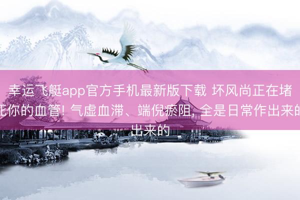 幸运飞艇app官方手机最新版下载 坏风尚正在堵死你的血管! 气虚血滞、端倪瘀阻， 全是日常作出来的