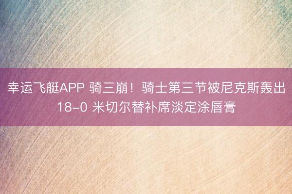 幸运飞艇APP 骑三崩！骑士第三节被尼克斯轰出18-0 米切尔替补席淡定涂唇膏