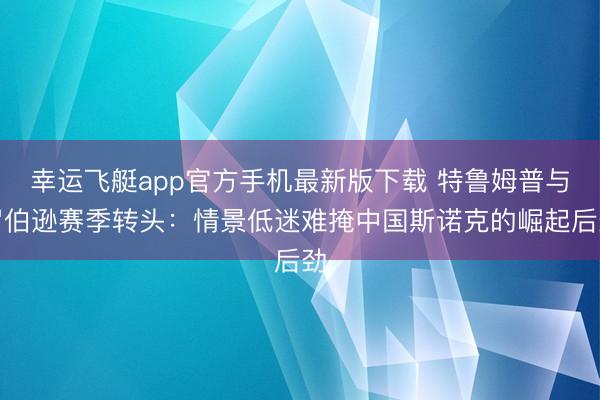 幸运飞艇app官方手机最新版下载 特鲁姆普与罗伯逊赛季转头：情景低迷难掩中国斯诺克的崛起后劲