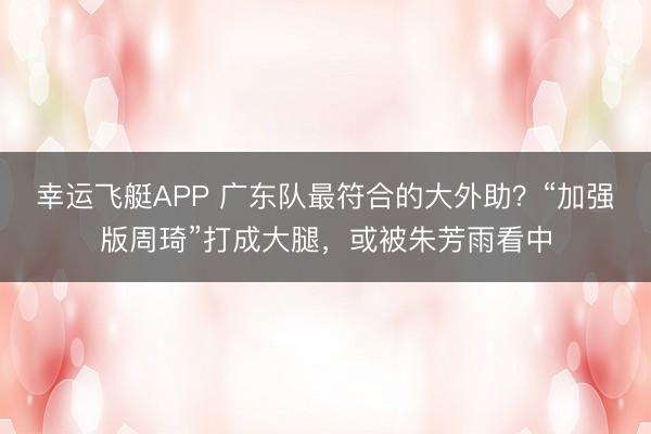 幸运飞艇APP 广东队最符合的大外助?“加强版周琦”打成大腿,或被朱芳雨看中