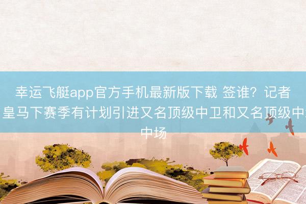 幸运飞艇app官方手机最新版下载 签谁？记者：皇马下赛季有计划引进又名顶级中卫和又名顶级中场