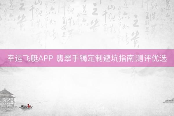 幸运飞艇APP 翡翠手镯定制避坑指南|测评优选