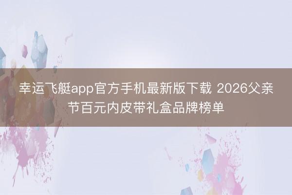 幸运飞艇app官方手机最新版下载 2026父亲节百元内皮带礼盒品牌榜单