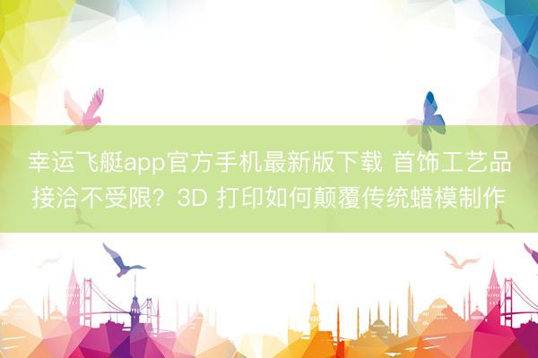 幸运飞艇app官方手机最新版下载 首饰工艺品接洽不受限？3D 打印如何颠覆传统蜡模制作