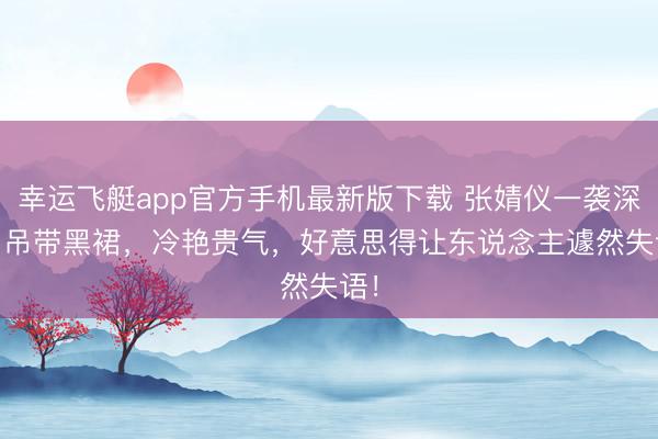 幸运飞艇app官方手机最新版下载 张婧仪一袭深 V 吊带黑裙，冷艳贵气，好意思得让东说念主遽然失语！