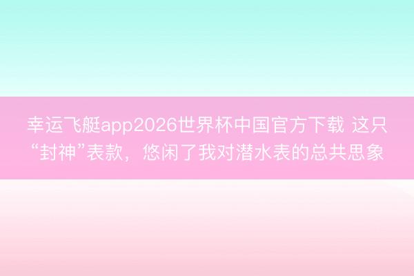 幸运飞艇app2026世界杯中国官方下载 这只“封神”表款,悠闲了我对潜水表的总共思象