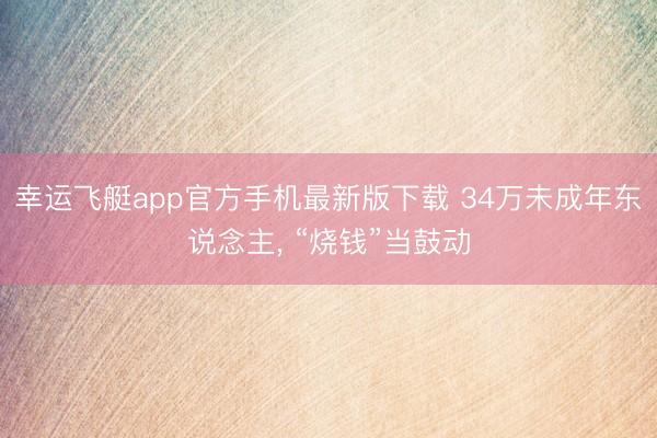 幸运飞艇app官方手机最新版下载 34万未成年东说念主， “烧钱”当鼓动