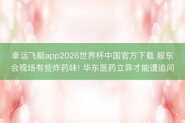 幸运飞艇app2026世界杯中国官方下载 股东会现场有些炸药味! 华东医药立异才能遭追问