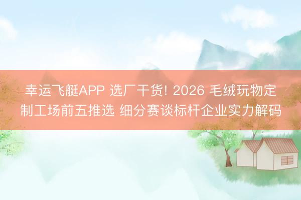 幸运飞艇APP 选厂干货! 2026 毛绒玩物定制工场前五推选 细分赛谈标杆企业实力解码