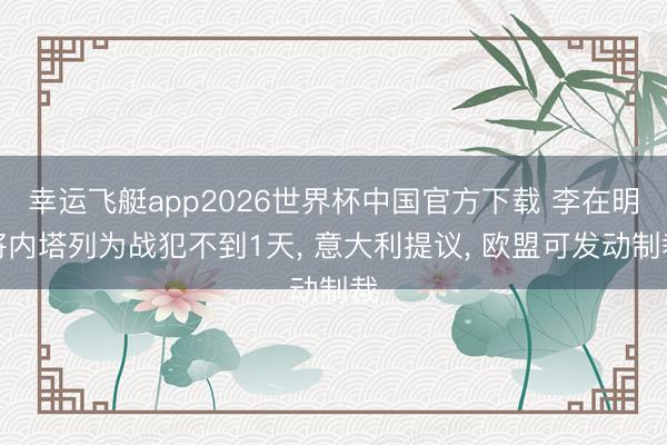幸运飞艇app2026世界杯中国官方下载 李在明将内塔列为战犯不到1天， 意大利提议， 欧盟可发动制裁