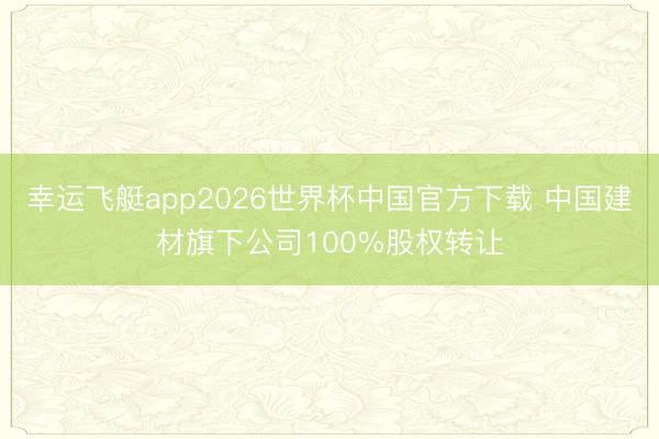 幸运飞艇app2026世界杯中国官方下载 中国建材旗下公司100%股权转让