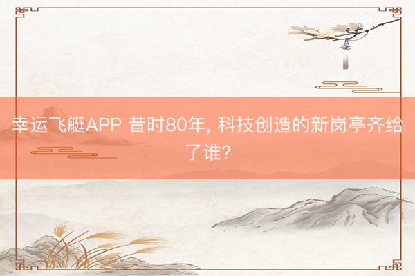幸运飞艇APP 昔时80年， 科技创造的新岗亭齐给了谁?