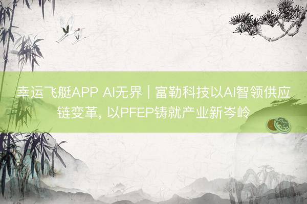 幸运飞艇APP AI无界 | 富勒科技以AI智领供应链变革， 以PFEP铸就产业新岑岭