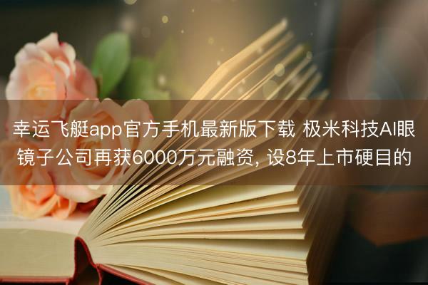 幸运飞艇app官方手机最新版下载 极米科技AI眼镜子公司再获6000万元融资， 设8年上市硬目的