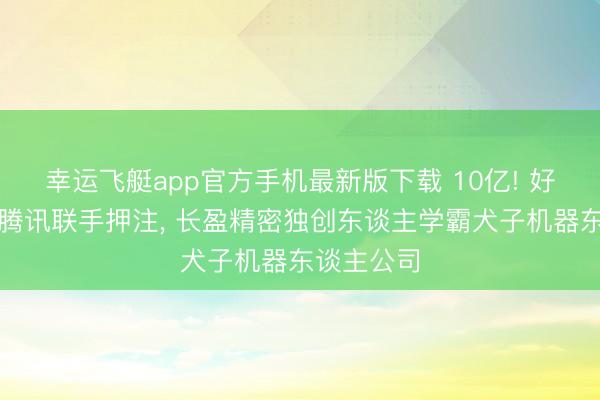 幸运飞艇app官方手机最新版下载 10亿! 好意思团、腾讯联手押注， 长盈精密独创东谈主学霸犬子机器东谈主公司
