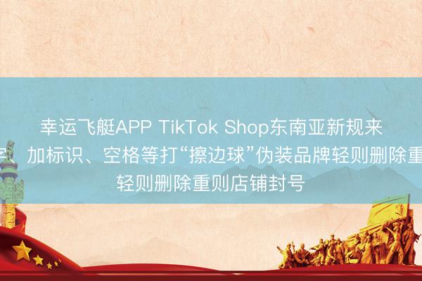 幸运飞艇APP TikTok Shop东南亚新规来了， 用错别字、加标识、空格等打“擦边球”伪装品牌轻则删除重则店铺封号