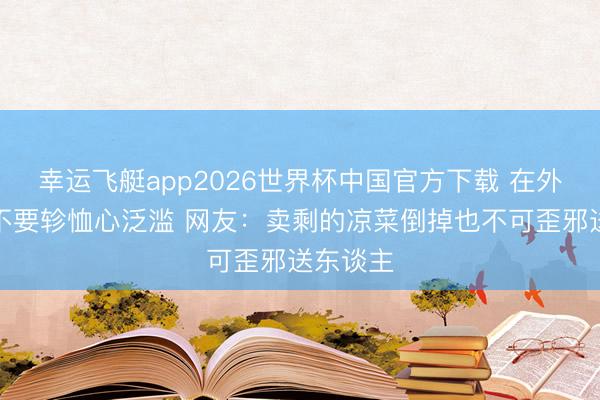 幸运飞艇app2026世界杯中国官方下载 在外面千万不要轸恤心泛滥 网友：卖剩的凉菜倒掉也不可歪邪送东谈主