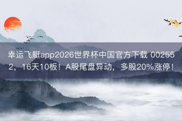 幸运飞艇app2026世界杯中国官方下载 002552，16天10板！A股尾盘异动，多股20%涨停！