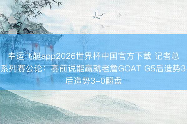 幸运飞艇app2026世界杯中国官方下载 记者总结湖火系列赛公论：赛前说能赢就老詹GOAT G5后造势3-0翻盘