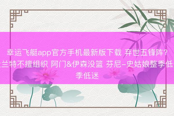 幸运飞艇app官方手机最新版下载 弃世五锋阵？杜兰特不擅组织 阿门&伊森没篮 芬尼-史姑娘整季低迷