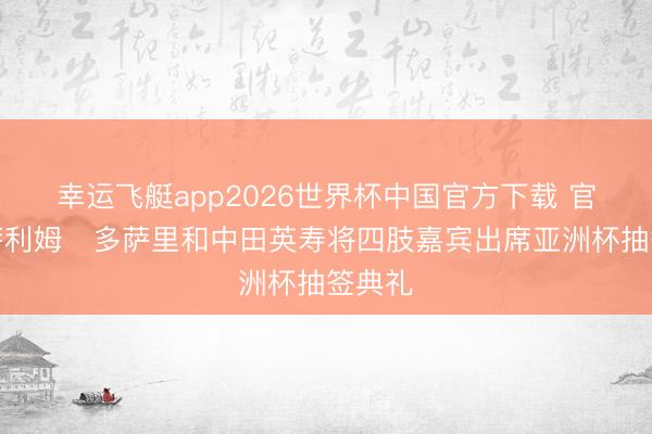 幸运飞艇app2026世界杯中国官方下载 官方：萨利姆・多萨里和中田英寿将四肢嘉宾出席亚洲杯抽签典礼