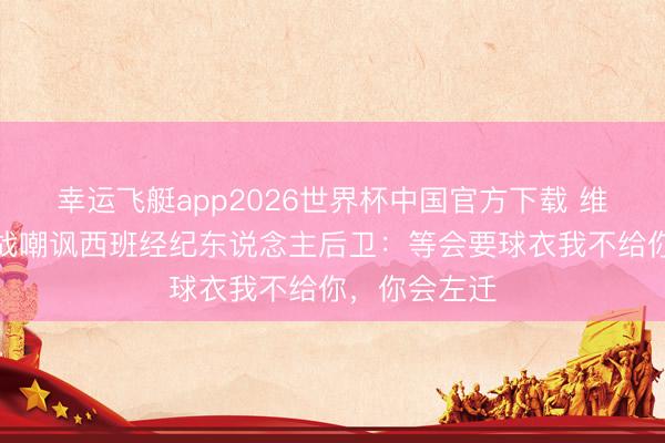 幸运飞艇app2026世界杯中国官方下载 维尼修斯涎水战嘲讽西班经纪东说念主后卫：等会要球衣我不给你，你会左迁