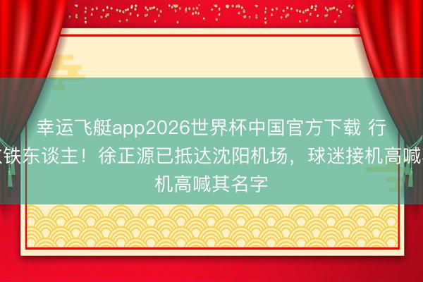 幸运飞艇app2026世界杯中国官方下载 行将捏教铁东谈主！徐正源已抵达沈阳机场，<a href=