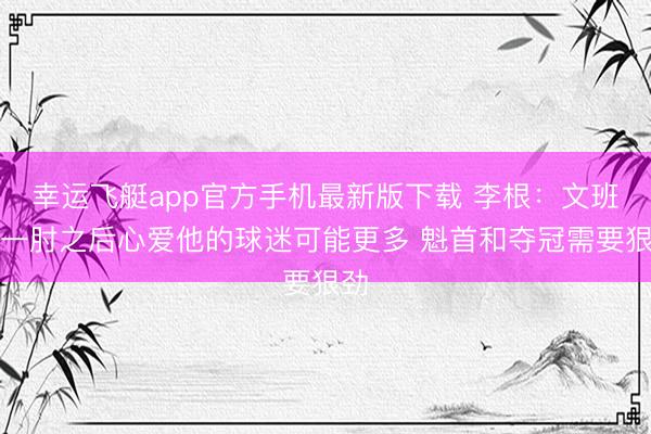 幸运飞艇app官方手机最新版下载 李根：文班这一肘之后心爱他的球迷可能更多 魁首和夺冠需要狠劲