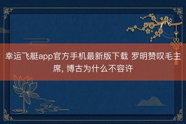 幸运飞艇app官方手机最新版下载 罗明赞叹毛主席， 博古为什么不容许