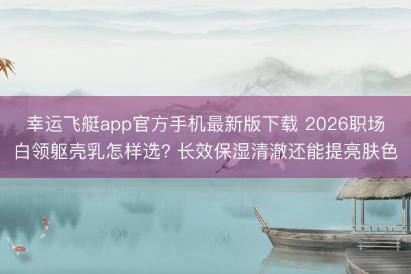 幸运飞艇app官方手机最新版下载 2026职场白领躯壳乳怎样选? 长效保湿清澈还能提亮肤色