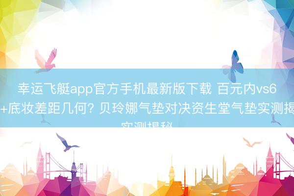 幸运飞艇app官方手机最新版下载 百元内vs600+底妆差距几何? 贝玲娜气垫对决资生堂气垫实测揭秘