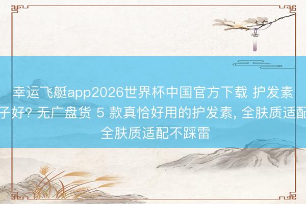 幸运飞艇app2026世界杯中国官方下载 护发素哪个牌子好? 无广盘货 5 款真恰好用的护发素， 全肤质适配不踩雷