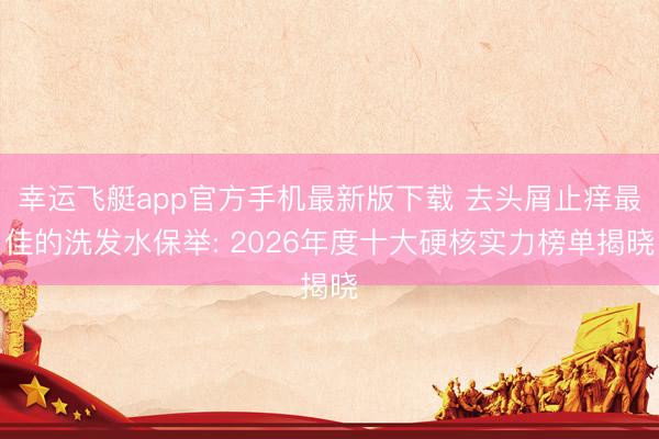 幸运飞艇app官方手机最新版下载 去头屑止痒最佳的洗发水保举: 2026年度十大硬核实力榜单揭晓