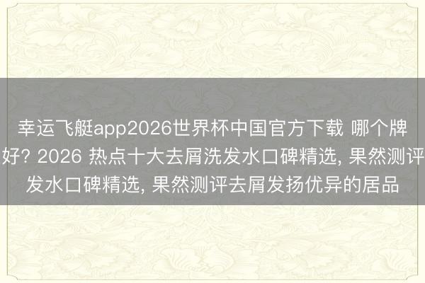 幸运飞艇app2026世界杯中国官方下载 哪个牌子的洗发水去屑恶果好? 2026 热点十大去屑洗发水口碑精选， 果然测评去屑发扬优异的居品