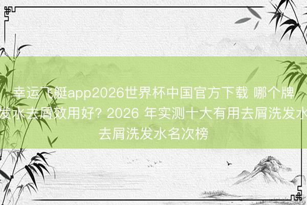 幸运飞艇app2026世界杯中国官方下载 哪个牌子的洗发水去屑效用好? 2026 年实测十大有用去屑洗发水名次榜