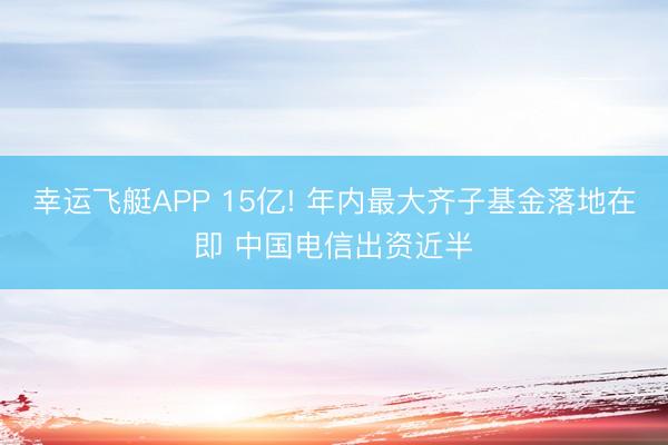 幸运飞艇APP 15亿! 年内最大齐子基金落地在即 中国电信出资近半