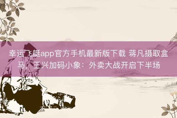 幸运飞艇app官方手机最新版下载 蒋凡摄取盒马，王兴加码小象：外卖大战开启下半场