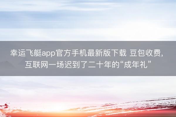 幸运飞艇app官方手机最新版下载 豆包收费， 互联网一场迟到了二十年的“成年礼”