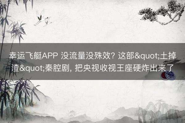 幸运飞艇APP 没流量没殊效? 这部"土掉渣"秦腔剧， 把央视收视王座硬炸出来了
