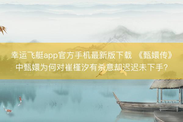 幸运飞艇app官方手机最新版下载 《甄嬛传》中甄嬛为何对崔槿汐有杀意却迟迟未下手?