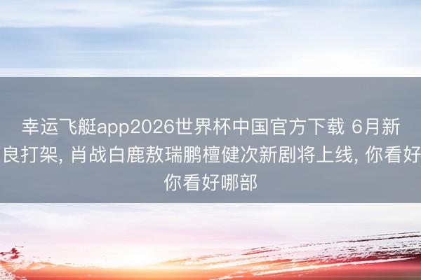 幸运飞艇app2026世界杯中国官方下载 6月新剧贤良打架， 肖战白鹿敖瑞鹏檀健次新剧将上线， 你看好哪部