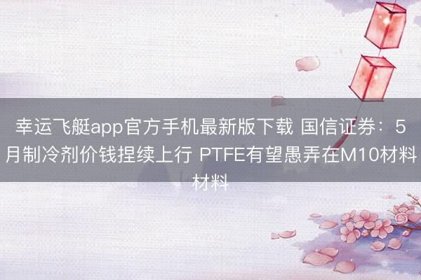 幸运飞艇app官方手机最新版下载 国信证券：5月制冷剂价钱捏续上行 PTFE有望愚弄在M10材料