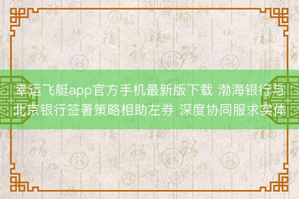 幸运飞艇app官方手机最新版下载 渤海银行与北京银行签署策略相助左券 深度协同服求实体
