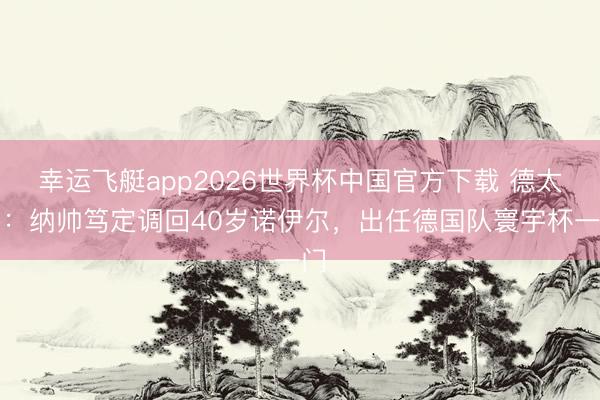 幸运飞艇app2026世界杯中国官方下载 德太空：纳帅笃定调回40岁诺伊尔，出任德国队寰宇杯一门