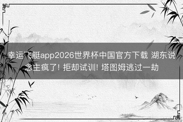 幸运飞艇app2026世界杯中国官方下载 湖东说念主疯了! 拒却试训! 塔图姆逃过一劫