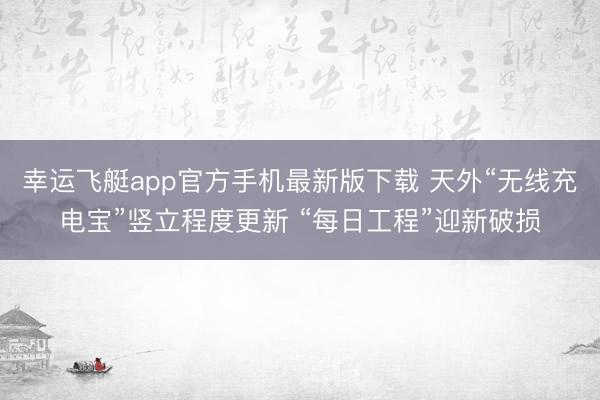 幸运飞艇app官方手机最新版下载 天外“无线充电宝”竖立程度更新 “每日工程”迎新破损