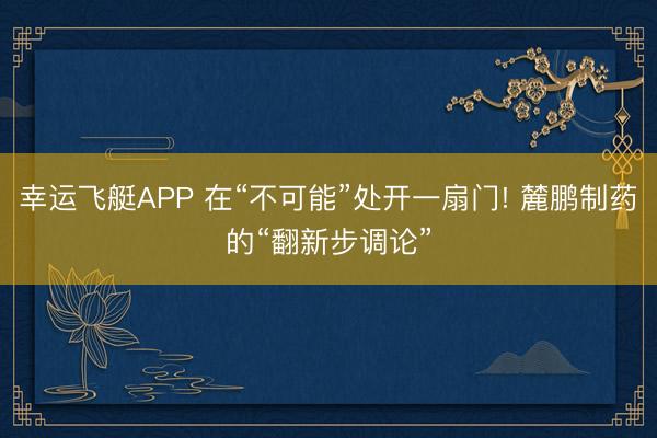 幸运飞艇APP 在“不可能”处开一扇门! 麓鹏制药的“翻新步调论”