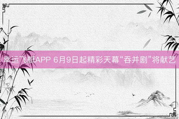 幸运飞艇APP 6月9日起精彩天幕“吞并剧”将献艺