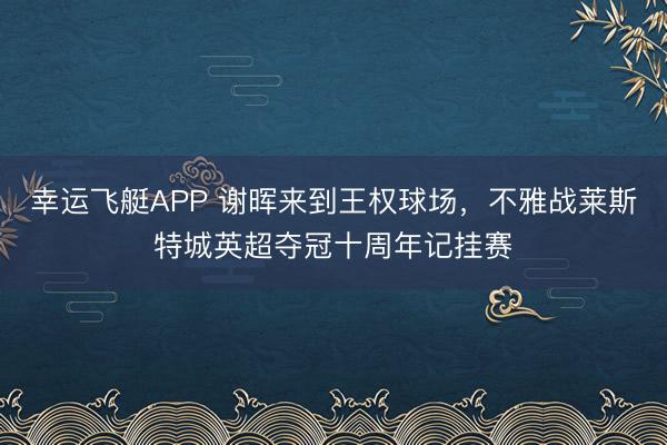 幸运飞艇APP 谢晖来到王权球场，不雅战莱斯特城英超夺冠十周年记挂赛