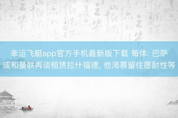 幸运飞艇app官方手机最新版下载 每体: 巴萨或和曼联再谈租赁拉什福德， 他渴慕留住愿耐性等
